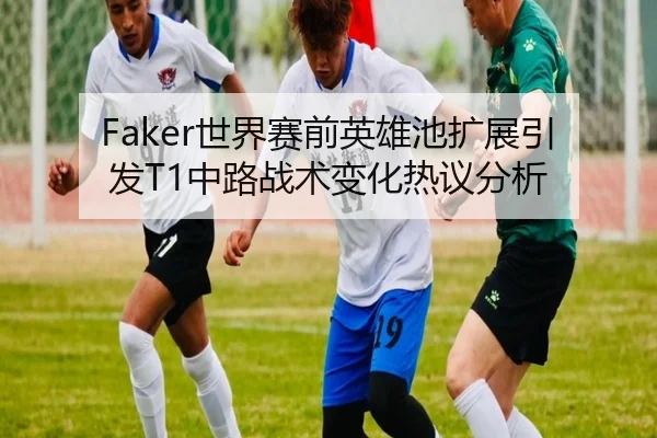 Faker世界赛前英雄池扩展引发T1中路战术变化热议分析